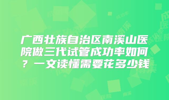 广西壮族自治区南溪山医院做三代试管成功率如何？一文读懂需要花多少钱