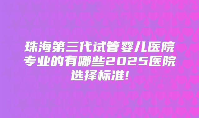 珠海第三代试管婴儿医院专业的有哪些2025医院选择标准!