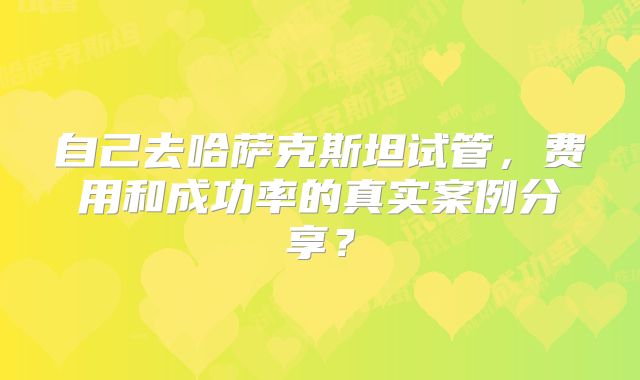 自己去哈萨克斯坦试管,费用和成功率的真实案例分享?