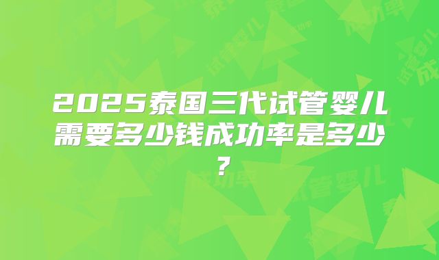 2025泰国三代试管婴儿需要多少钱成功率是多少？