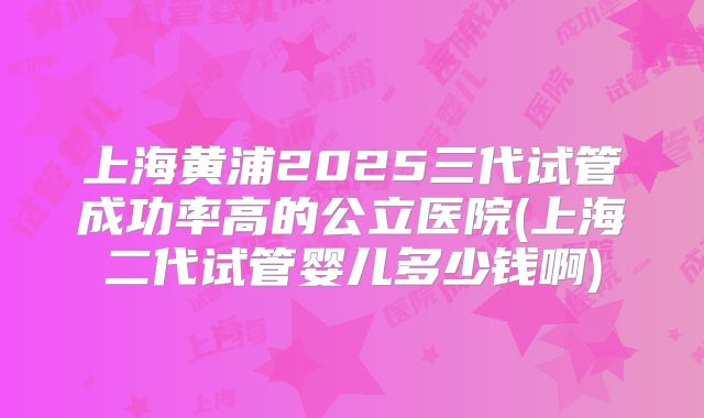 上海黄浦2025三代试管成功率高的公立医院(上海二代试管婴儿多少钱啊)