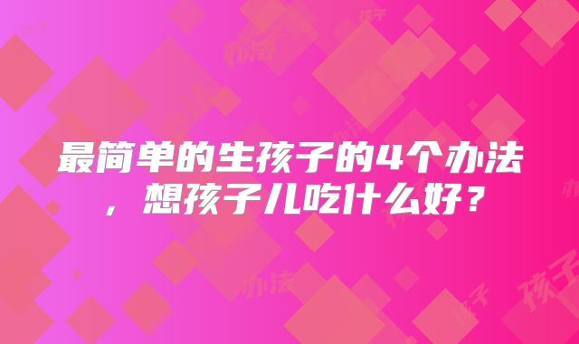 最简单的生孩子的4个办法，想孩子儿吃什么好？