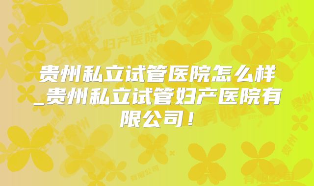 贵州私立试管医院怎么样_贵州私立试管妇产医院有限公司！