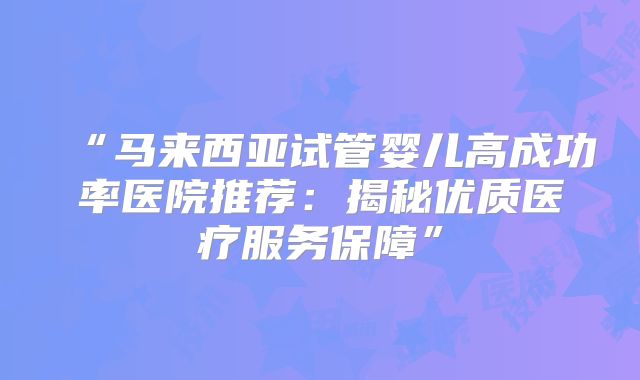 “马来西亚试管婴儿高成功率医院推荐：揭秘优质医疗服务保障”