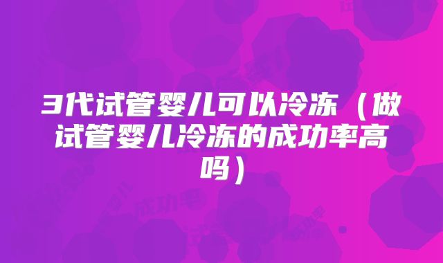 3代试管婴儿可以冷冻（做试管婴儿冷冻的成功率高吗）