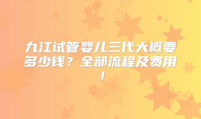 九江试管婴儿三代大概要多少钱？全部流程及费用！
