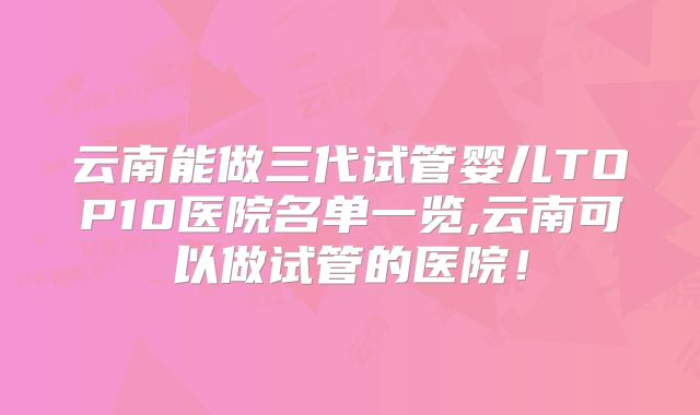 云南能做三代试管婴儿TOP10医院名单一览,云南可以做试管的医院！