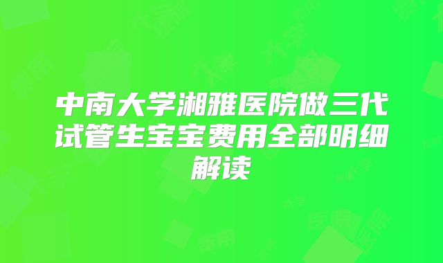 中南大学湘雅医院做三代试管生宝宝费用全部明细解读