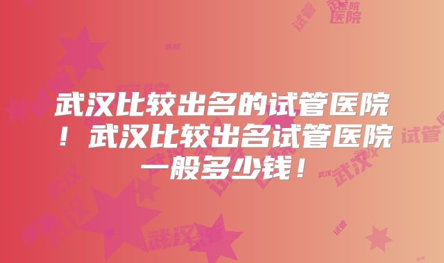 武汉比较出名的试管医院！武汉比较出名试管医院一般多少钱！