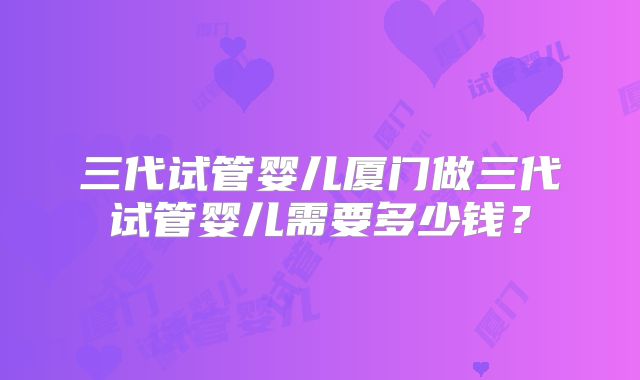 三代试管婴儿厦门做三代试管婴儿需要多少钱？