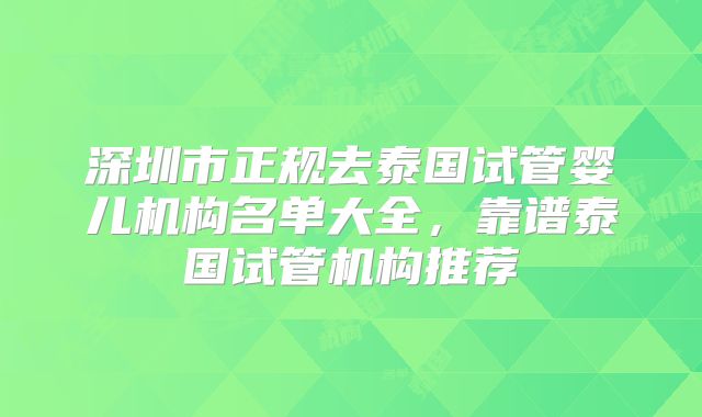 深圳市正规去泰国试管婴儿机构名单大全，靠谱泰国试管机构推荐