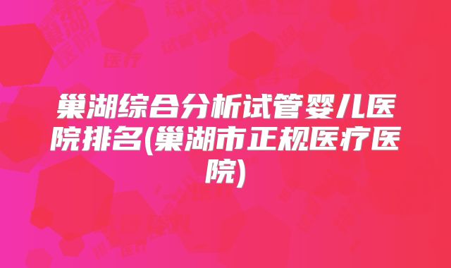 巢湖综合分析试管婴儿医院排名(巢湖市正规医疗医院)