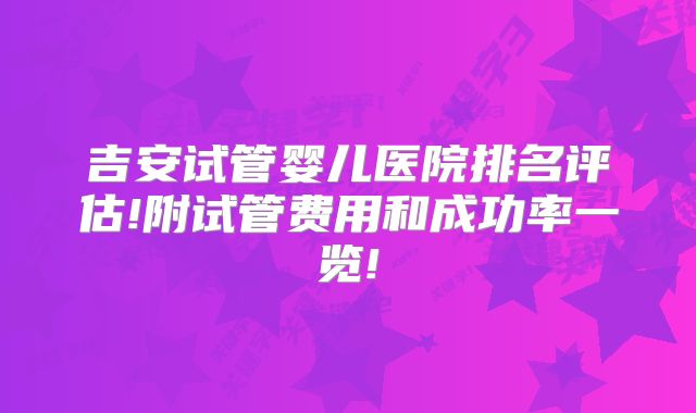吉安试管婴儿医院排名评估!附试管费用和成功率一览!