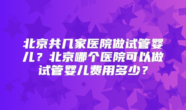 北京共几家医院做试管婴儿?北京哪个医院可以做试管婴儿费用多少?