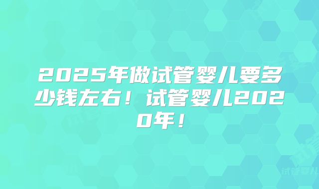 2025年做试管婴儿要多少钱左右！试管婴儿2020年！