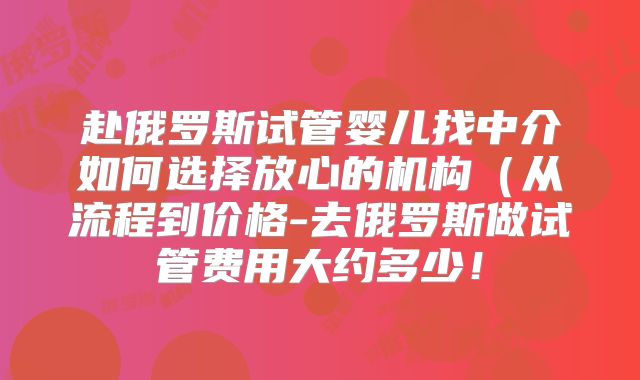 赴俄罗斯试管婴儿找中介如何选择放心的机构（从流程到价格-去俄罗斯做试管费用大约多少！