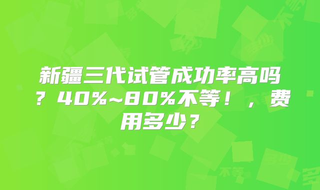 新疆三代试管成功率高吗?40%~80%不等!,费用多少?