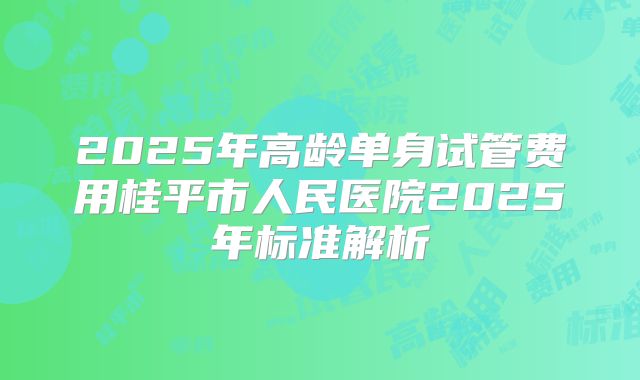 2025年高龄单身试管费用桂平市人民医院2025年标准解析