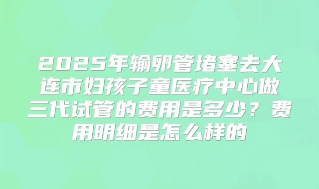 2025年输卵管堵塞去大连市妇孩子童医疗中心做三代试管的费用是多少？费用明细是怎么样的