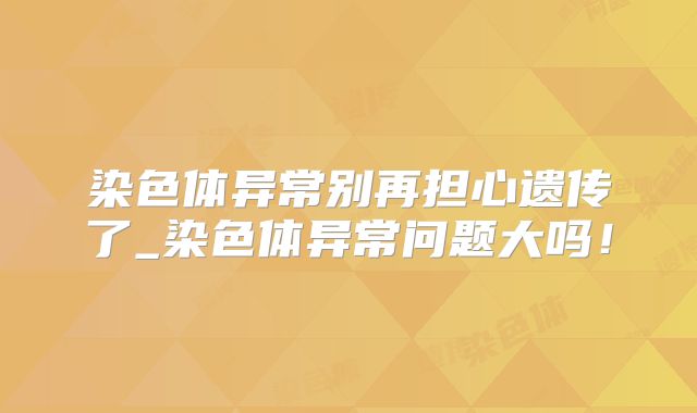 染色体异常别再担心遗传了_染色体异常问题大吗!