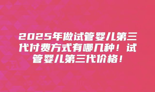 2025年做试管婴儿第三代付费方式有哪几种！试管婴儿第三代价格！