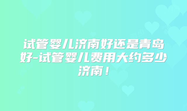 试管婴儿济南好还是青岛好-试管婴儿费用大约多少济南!