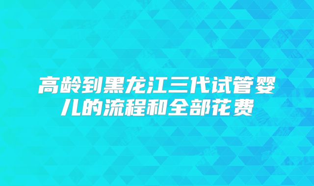 高龄到黑龙江三代试管婴儿的流程和全部花费