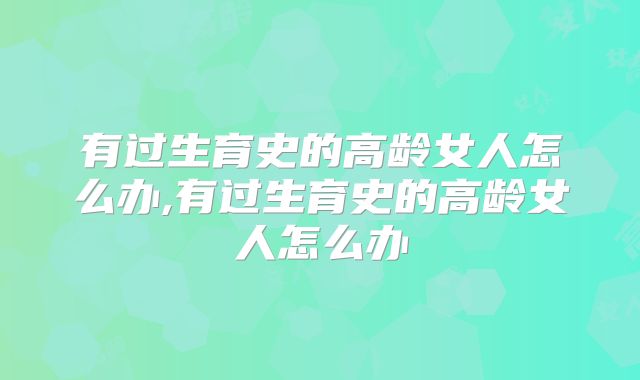 有过生育史的高龄女人怎么办,有过生育史的高龄女人怎么办