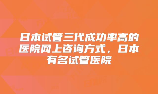 日本试管三代成功率高的医院网上咨询方式,日本有名试管医院