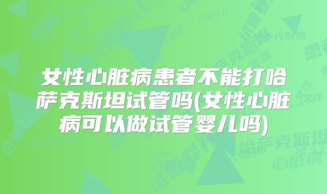 女性心脏病患者不能打哈萨克斯坦试管吗(女性心脏病可以做试管婴儿吗)
