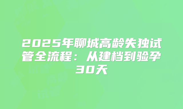 2025年聊城高龄失独试管全流程：从建档到验孕30天