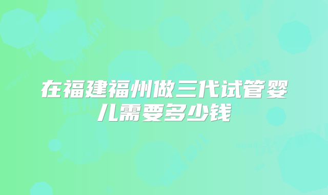 在福建福州做三代试管婴儿需要多少钱