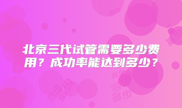 北京三代试管需要多少费用?成功率能达到多少?