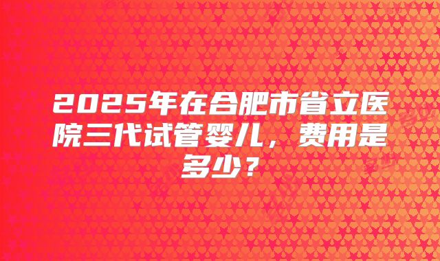 2025年在合肥市省立医院三代试管婴儿，费用是多少？
