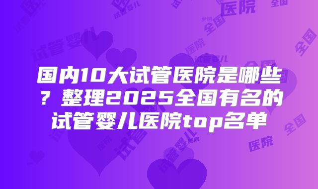国内10大试管医院是哪些？整理2025全国有名的试管婴儿医院top名单