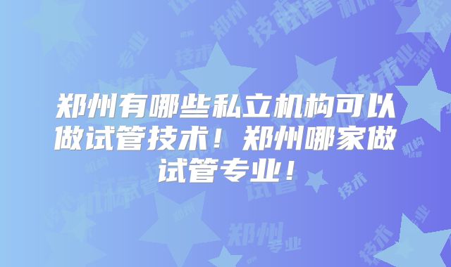 郑州有哪些私立机构可以做试管技术！郑州哪家做试管专业！