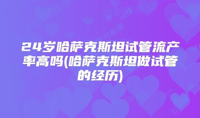 24岁哈萨克斯坦试管流产率高吗(哈萨克斯坦做试管的经历)