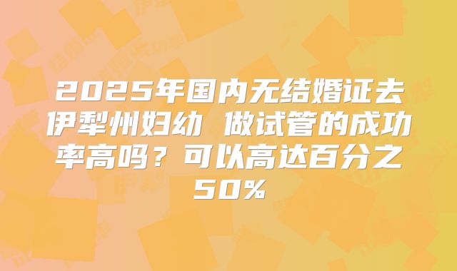 2025年国内无结婚证去伊犁州妇幼 做试管的成功率高吗？可以高达百分之50%