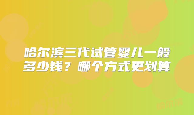 哈尔滨三代试管婴儿一般多少钱？哪个方式更划算
