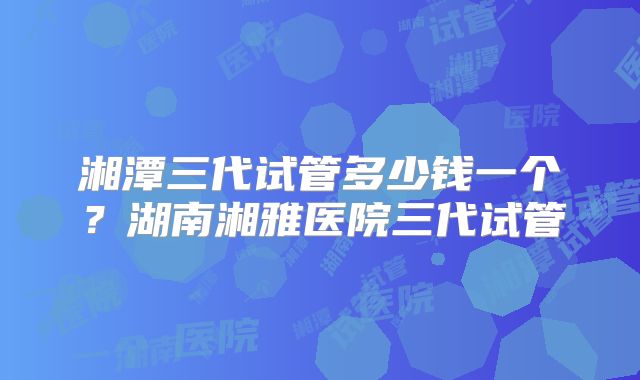 湘潭三代试管多少钱一个?湖南湘雅医院三代试管