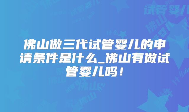 佛山做三代试管婴儿的申请条件是什么_佛山有做试管婴儿吗！