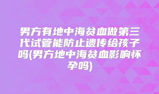 男方有地中海贫血做第三代试管能防止遗传给孩子吗(男方地中海贫血影响怀孕吗)