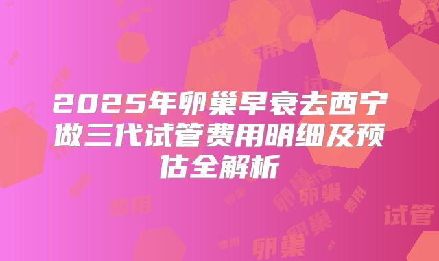 2025年卵巢早衰去西宁做三代试管费用明细及预估全解析