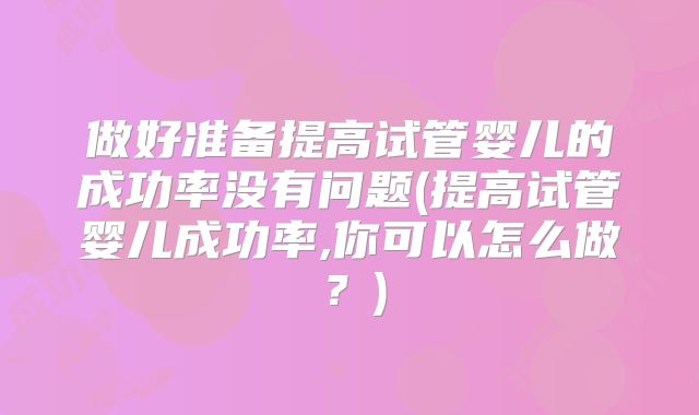 做好准备提高试管婴儿的成功率没有问题(提高试管婴儿成功率,你可以怎么做？)