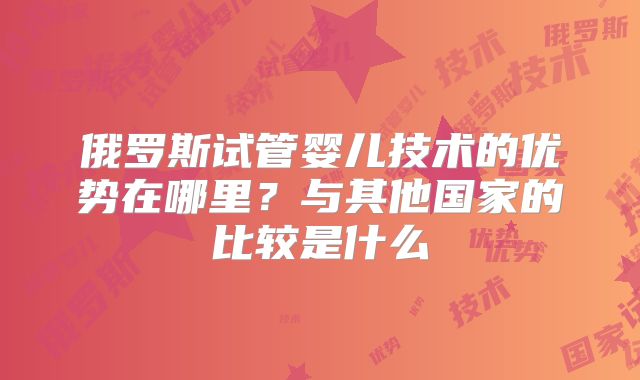 俄罗斯试管婴儿技术的优势在哪里？与其他国家的比较是什么