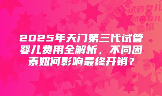 2025年天门第三代试管婴儿费用全解析，不同因素如何影响最终开销？