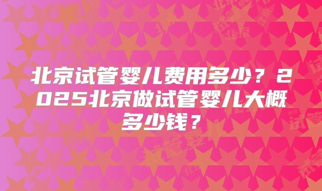 北京试管婴儿费用多少？2025北京做试管婴儿大概多少钱？