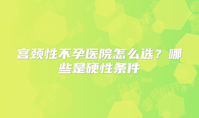 宫颈性不孕医院怎么选？哪些是硬性条件
