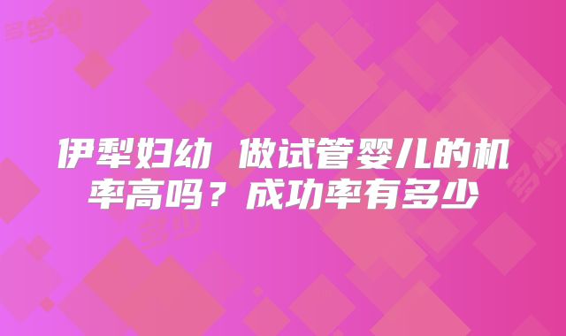 伊犁妇幼 做试管婴儿的机率高吗？成功率有多少