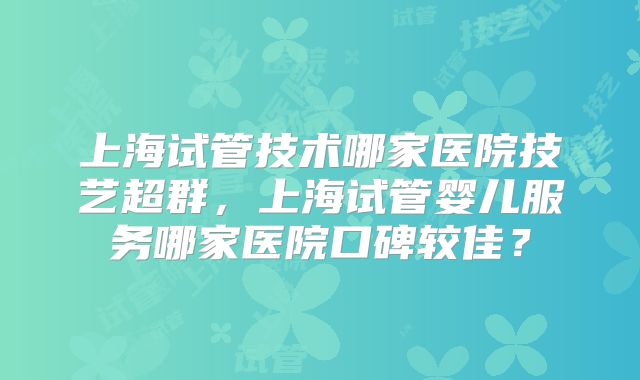 上海试管技术哪家医院技艺超群，上海试管婴儿服务哪家医院口碑较佳？